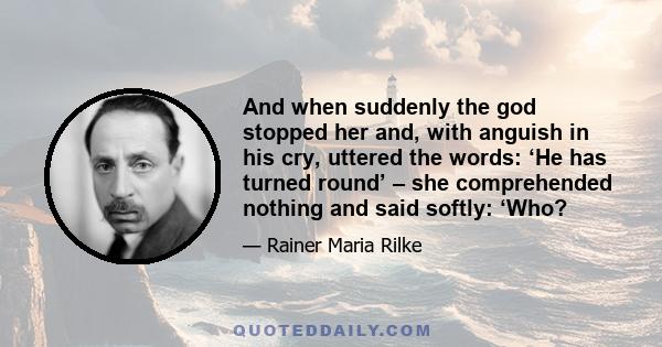 And when suddenly the god stopped her and, with anguish in his cry, uttered the words: ‘He has turned round’ – she comprehended nothing and said softly: ‘Who?