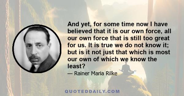 And yet, for some time now I have believed that it is our own force, all our own force that is still too great for us. It is true we do not know it; but is it not just that which is most our own of which we know the