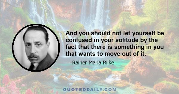 And you should not let yourself be confused in your solitude by the fact that there is something in you that wants to move out of it.