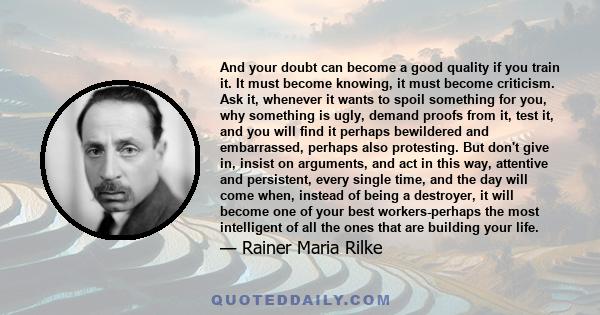 And your doubt can become a good quality if you train it. It must become knowing, it must become criticism. Ask it, whenever it wants to spoil something for you, why something is ugly, demand proofs from it, test it,