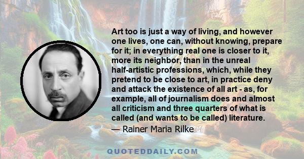 Art too is just a way of living, and however one lives, one can, without knowing, prepare for it; in everything real one is closer to it, more its neighbor, than in the unreal half-artistic professions, which, while