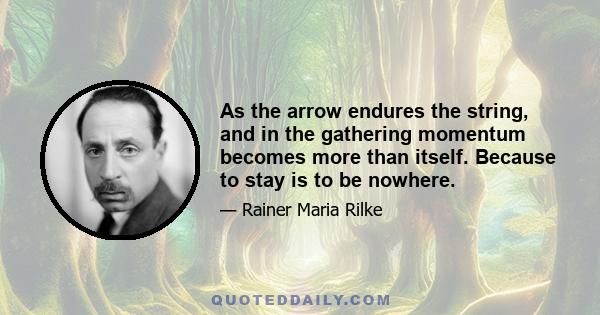 As the arrow endures the string, and in the gathering momentum becomes more than itself. Because to stay is to be nowhere.