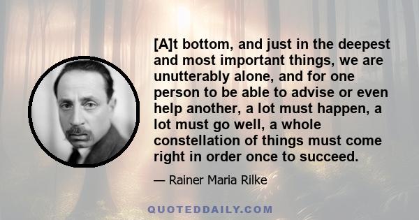 [A]t bottom, and just in the deepest and most important things, we are unutterably alone, and for one person to be able to advise or even help another, a lot must happen, a lot must go well, a whole constellation of