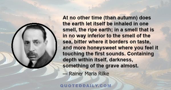 At no other time (than autumn) does the earth let itself be inhaled in one smell, the ripe earth; in a smell that is in no way inferior to the smell of the sea, bitter where it borders on taste, and more honeysweet