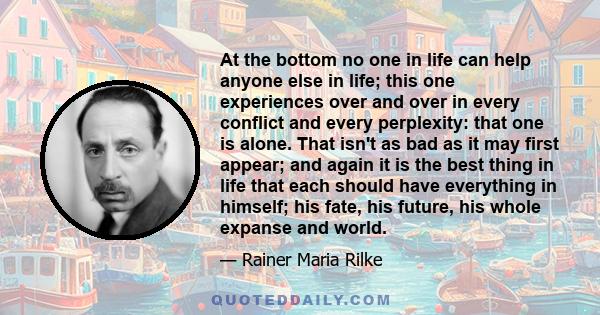 At the bottom no one in life can help anyone else in life; this one experiences over and over in every conflict and every perplexity: that one is alone. That isn't as bad as it may first appear; and again it is the best 