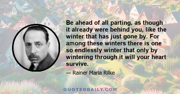 Be ahead of all parting, as though it already were behind you, like the winter that has just gone by. For among these winters there is one so endlessly winter that only by wintering through it will your heart survive.