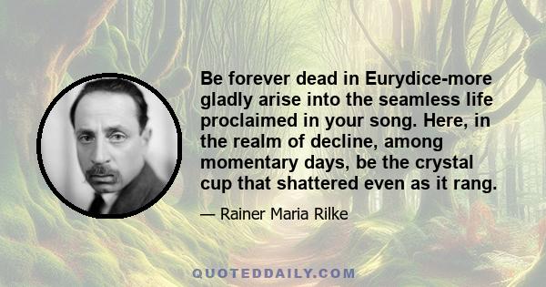 Be forever dead in Eurydice-more gladly arise into the seamless life proclaimed in your song. Here, in the realm of decline, among momentary days, be the crystal cup that shattered even as it rang.