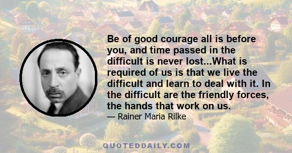 Be of good courage all is before you, and time passed in the difficult is never lost...What is required of us is that we live the difficult and learn to deal with it. In the difficult are the friendly forces, the hands