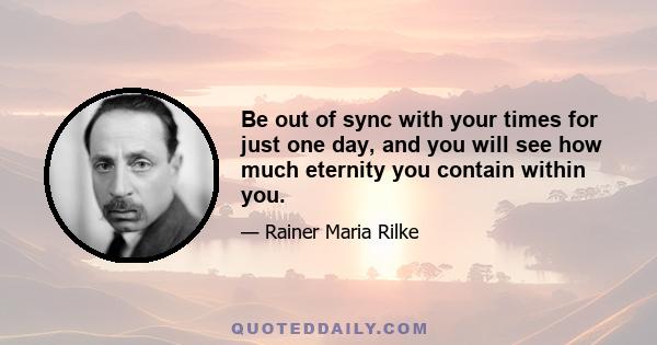 Be out of sync with your times for just one day, and you will see how much eternity you contain within you.