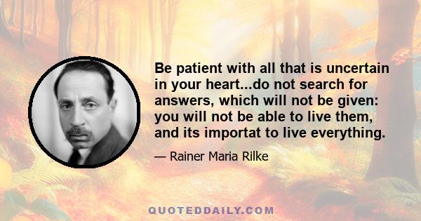 Be patient with all that is uncertain in your heart...do not search for answers, which will not be given: you will not be able to live them, and its importat to live everything.