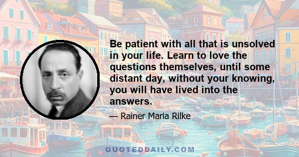 Be patient with all that is unsolved in your life. Learn to love the questions themselves, until some distant day, without your knowing, you will have lived into the answers.