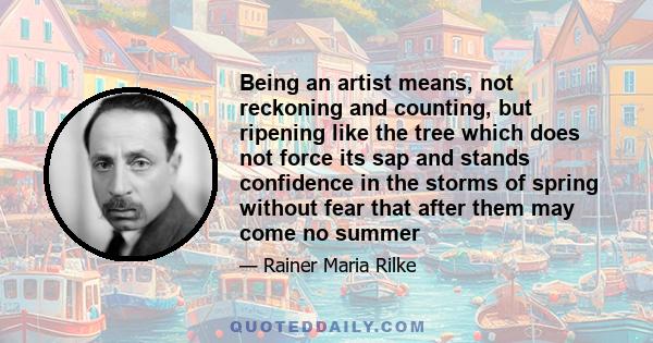 Being an artist means, not reckoning and counting, but ripening like the tree which does not force its sap and stands confidence in the storms of spring without fear that after them may come no summer