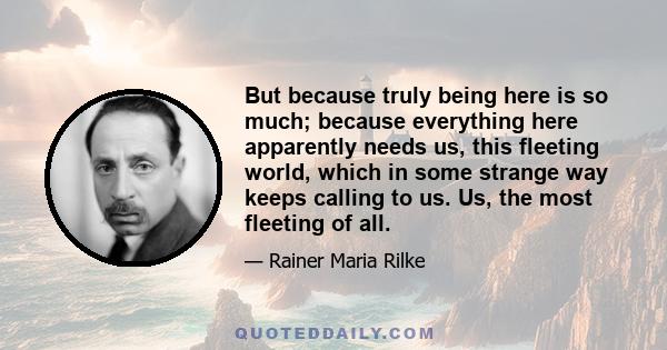 But because truly being here is so much; because everything here apparently needs us, this fleeting world, which in some strange way keeps calling to us. Us, the most fleeting of all.