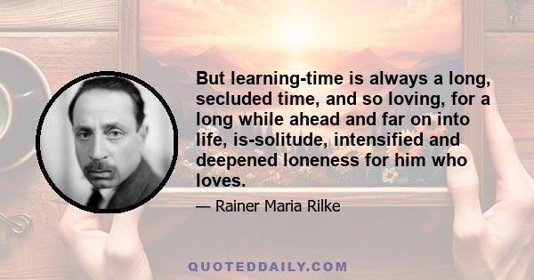 But learning-time is always a long, secluded time, and so loving, for a long while ahead and far on into life, is-solitude, intensified and deepened loneness for him who loves.