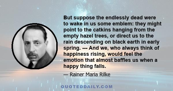 But suppose the endlessly dead were to wake in us some emblem: they might point to the catkins hanging from the empty hazel trees, or direct us to the rain descending on black earth in early spring. --- And we, who