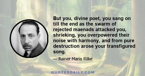 But you, divine poet, you sang on till the end as the swarm of rejected maenads attacked you, shrieking, you overpowered their noise with harmony, and from pure destruction arose your transfigured song.