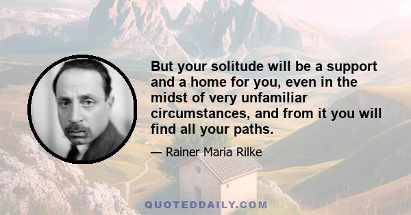 But your solitude will be a support and a home for you, even in the midst of very unfamiliar circumstances, and from it you will find all your paths.