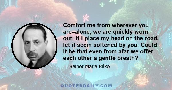 Comfort me from wherever you are–alone, we are quickly worn out; if I place my head on the road, let it seem softened by you. Could it be that even from afar we offer each other a gentle breath?