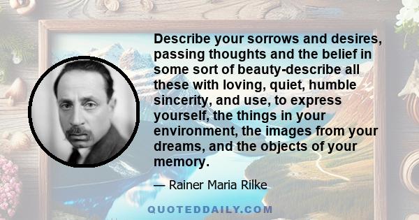 Describe your sorrows and desires, passing thoughts and the belief in some sort of beauty-describe all these with loving, quiet, humble sincerity, and use, to express yourself, the things in your environment, the images 