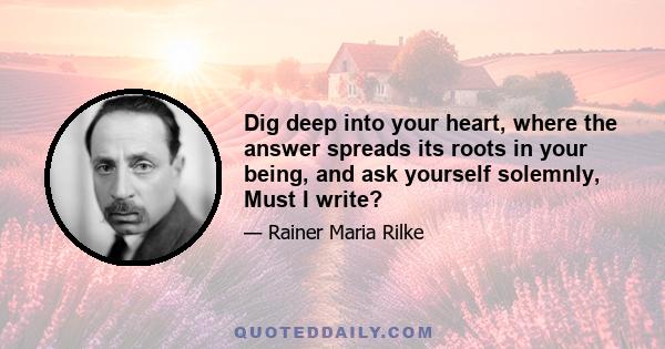 Dig deep into your heart, where the answer spreads its roots in your being, and ask yourself solemnly, Must I write?