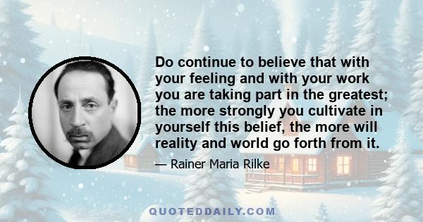 Do continue to believe that with your feeling and with your work you are taking part in the greatest; the more strongly you cultivate in yourself this belief, the more will reality and world go forth from it.