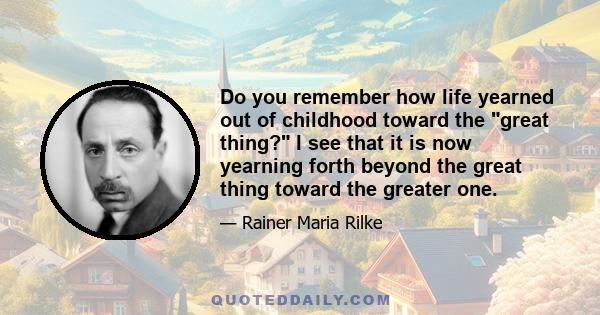 Do you remember how life yearned out of childhood toward the great thing? I see that it is now yearning forth beyond the great thing toward the greater one.