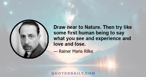 Draw near to Nature. Then try like some first human being to say what you see and experience and love and lose.