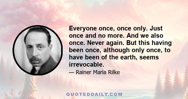 Everyone once, once only. Just once and no more. And we also once. Never again. But this having been once, although only once, to have been of the earth, seems irrevocable.