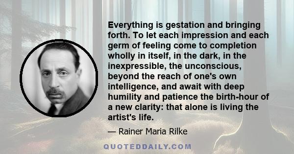 Everything is gestation and bringing forth. To let each impression and each germ of feeling come to completion wholly in itself, in the dark, in the inexpressible, the unconscious, beyond the reach of one's own