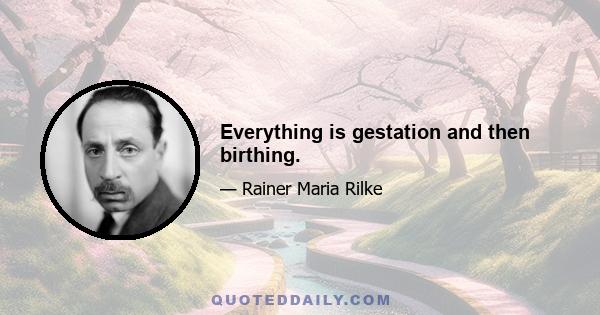 Everything is gestation and then birthing.