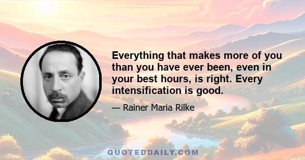 Everything that makes more of you than you have ever been, even in your best hours, is right. Every intensification is good.