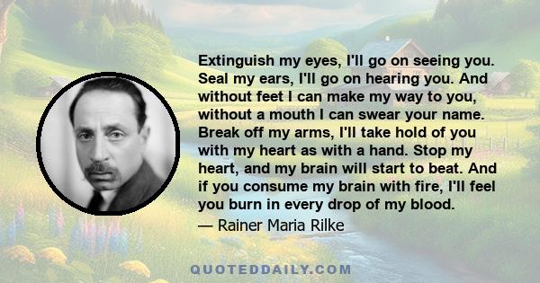 Extinguish my eyes, I'll go on seeing you. Seal my ears, I'll go on hearing you. And without feet I can make my way to you, without a mouth I can swear your name. Break off my arms, I'll take hold of you with my heart