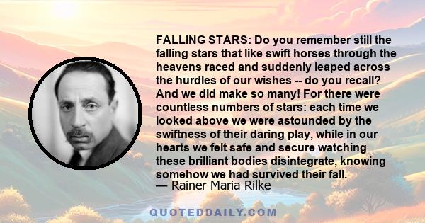 FALLING STARS: Do you remember still the falling stars that like swift horses through the heavens raced and suddenly leaped across the hurdles of our wishes -- do you recall? And we did make so many! For there were