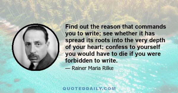 Find out the reason that commands you to write; see whether it has spread its roots into the very depth of your heart; confess to yourself you would have to die if you were forbidden to write.