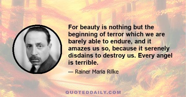 For beauty is nothing but the beginning of terror which we are barely able to endure, and it amazes us so, because it serenely disdains to destroy us. Every angel is terrible.