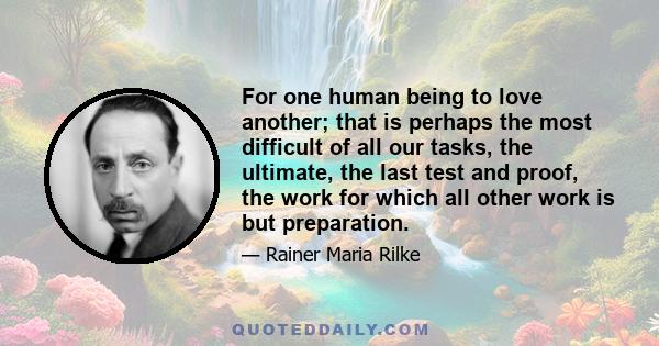 For one human being to love another; that is perhaps the most difficult of all our tasks, the ultimate, the last test and proof, the work for which all other work is but preparation.