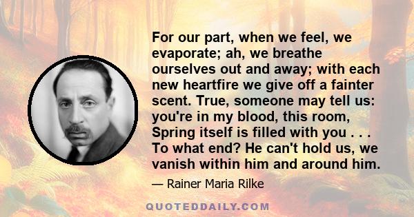 For our part, when we feel, we evaporate; ah, we breathe ourselves out and away; with each new heartfire we give off a fainter scent. True, someone may tell us: you're in my blood, this room, Spring itself is filled