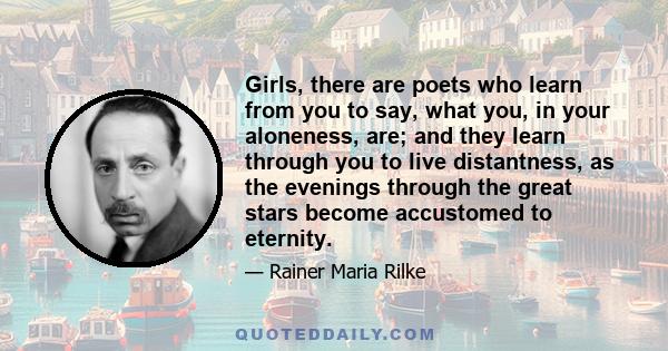 Girls, there are poets who learn from you to say, what you, in your aloneness, are; and they learn through you to live distantness, as the evenings through the great stars become accustomed to eternity.