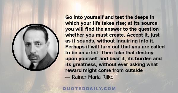 Go into yourself and test the deeps in which your life takes rise; at its source you will find the answer to the question whether you must create. Accept it, just as it sounds, without inquiring into it. Perhaps it will 