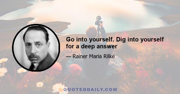 Go into yourself. Dig into yourself for a deep answer