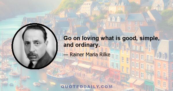 Go on loving what is good, simple, and ordinary.