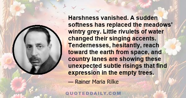 Harshness vanished. A sudden softness has replaced the meadows' wintry grey. Little rivulets of water changed their singing accents. Tendernesses, hesitantly, reach toward the earth from space, and country lanes are