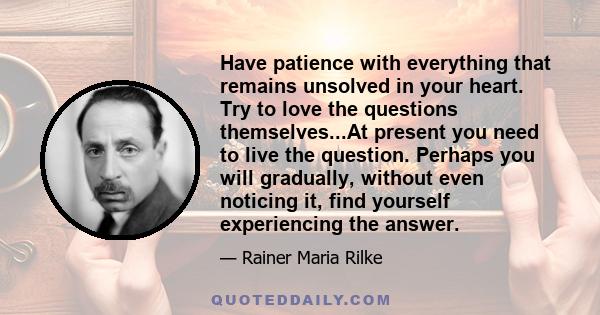 Have patience with everything that remains unsolved in your heart. Try to love the questions themselves...At present you need to live the question. Perhaps you will gradually, without even noticing it, find yourself