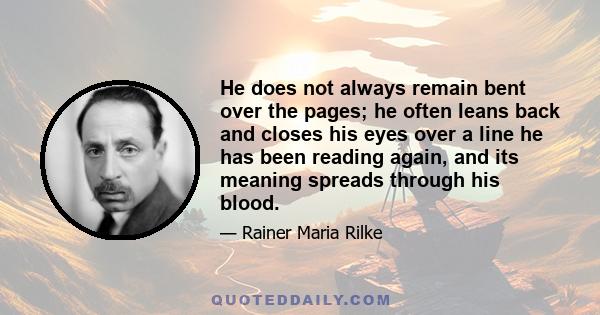 He does not always remain bent over the pages; he often leans back and closes his eyes over a line he has been reading again, and its meaning spreads through his blood.