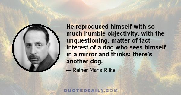 He reproduced himself with so much humble objectivity, with the unquestioning, matter of fact interest of a dog who sees himself in a mirror and thinks: there's another dog.