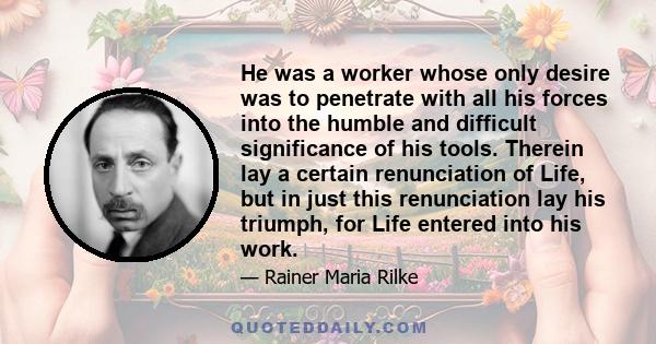 He was a worker whose only desire was to penetrate with all his forces into the humble and difficult significance of his tools. Therein lay a certain renunciation of Life, but in just this renunciation lay his triumph,