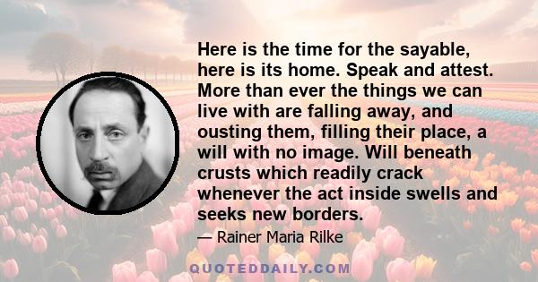 Here is the time for the sayable, here is its home. Speak and attest. More than ever the things we can live with are falling away, and ousting them, filling their place, a will with no image. Will beneath crusts which