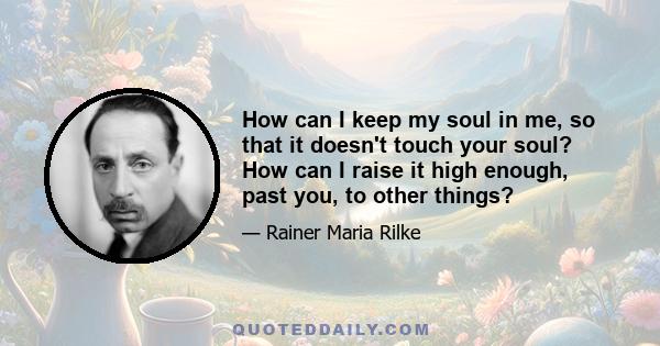 How can I keep my soul in me, so that it doesn't touch your soul? How can I raise it high enough, past you, to other things?