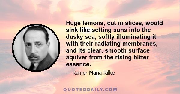 Huge lemons, cut in slices, would sink like setting suns into the dusky sea, softly illuminating it with their radiating membranes, and its clear, smooth surface aquiver from the rising bitter essence.