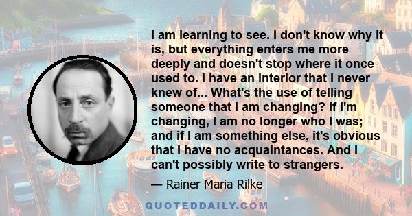 I am learning to see. I don't know why it is, but everything enters me more deeply and doesn't stop where it once used to. I have an interior that I never knew of... What's the use of telling someone that I am changing? 